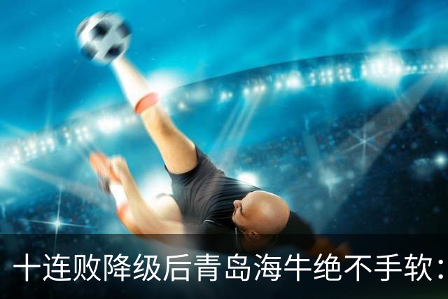 十连败降级后青岛海牛绝不手软：顶薪老将全放走，多名20岁小将顶大梁只为活下去