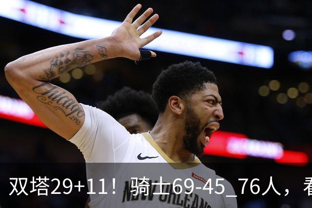 双塔29+11！骑士69-45 76人，看数据，他是头号功臣！