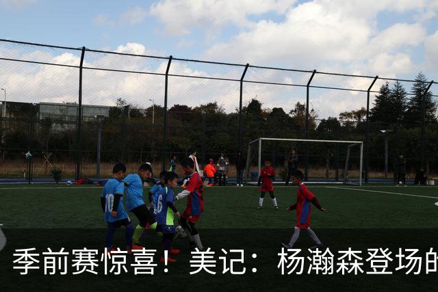 季前赛惊喜！美记：杨瀚森登场的时段 诺里愿以他为轴心组织进攻