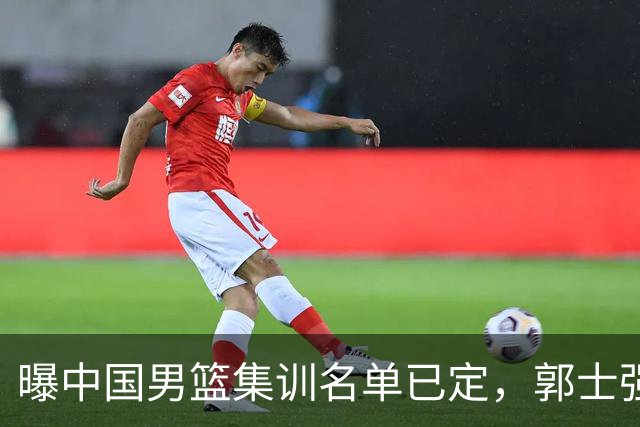 曝中国男篮集训名单已定，郭士强为世界杯搏一把，盲猜 12 人都有谁