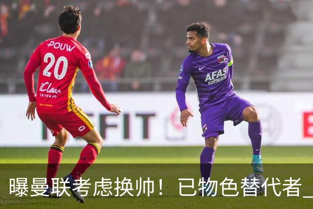 曝曼联考虑换帅！已物色替代者 3大待业名帅竞争 高层欲挖角英超2队