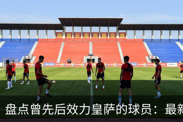 盘点曾先后效力皇萨的球员：最新一位是库库，大罗、恩里克在列