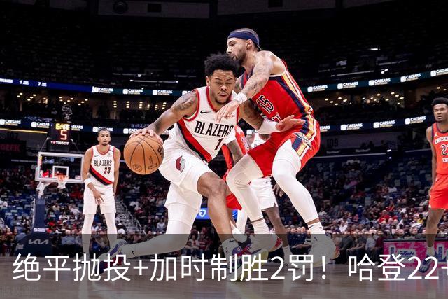 绝平抛投+加时制胜2罚！哈登22+9又成关键先生 37岁质疑声中崛起