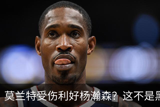 莫兰特受伤利好杨瀚森？这不是黑色幽默，而是在废墟中捡钱的机会