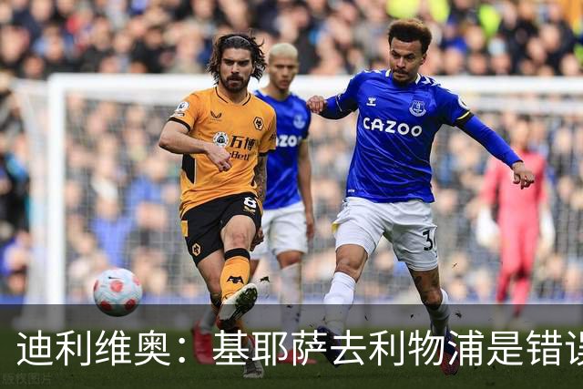 迪利维奥：基耶萨去利物浦是错误，尤文有人不配穿这身球衣