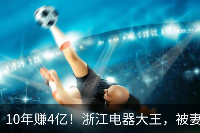 10年赚4亿！浙江电器大王，被妻子做局扫地出门，全身只剩2000块